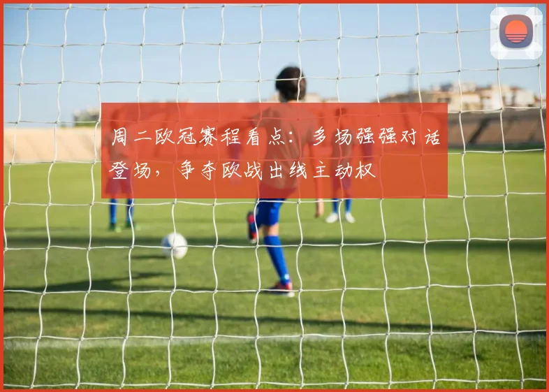 周二欧冠赛程看点：多场强强对话登场，争夺欧战出线主动权