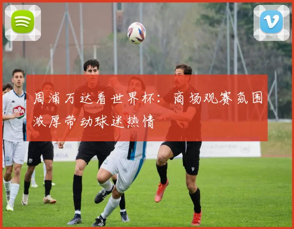 周浦万达看世界杯:商场观赛氛围浓厚带动球迷热情