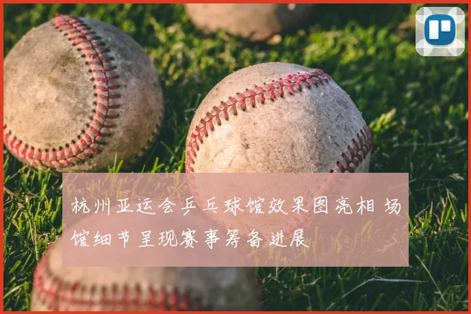 杭州亚运会乒乓球馆效果图亮相 场馆细节呈现赛事筹备进展