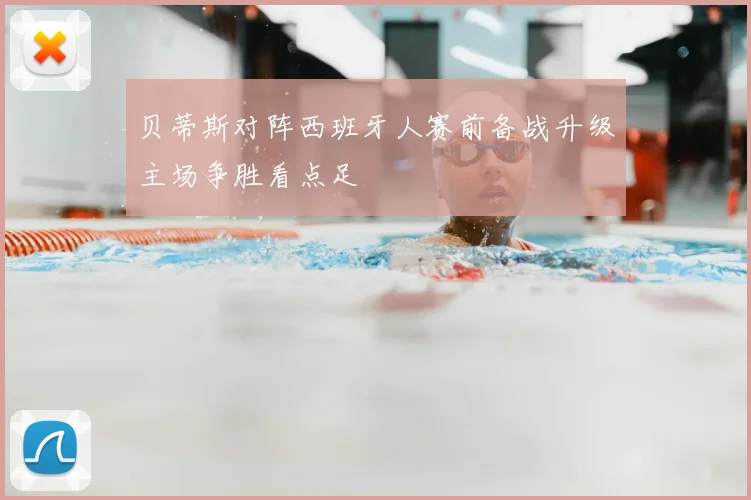 贝蒂斯对阵西班牙人赛前备战升级主场争胜看点足