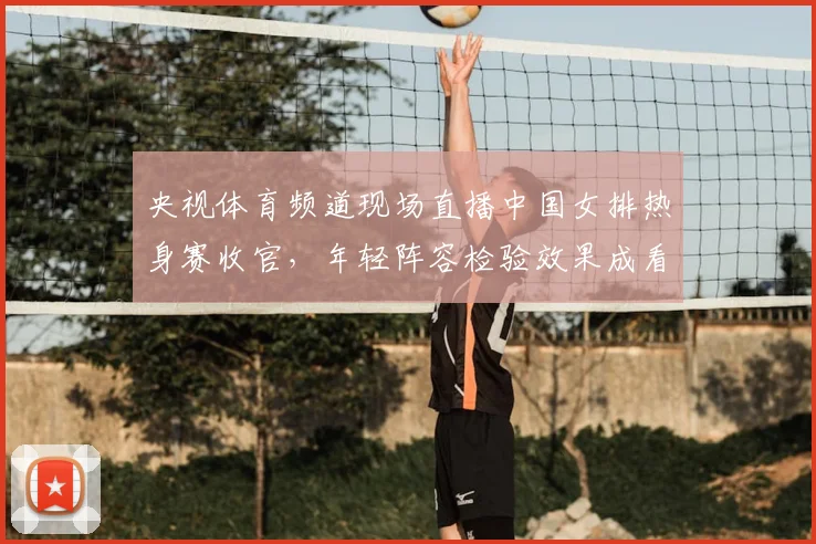 央视体育频道现场直播中国女排热身赛收官，年轻阵容检验效果成看点
