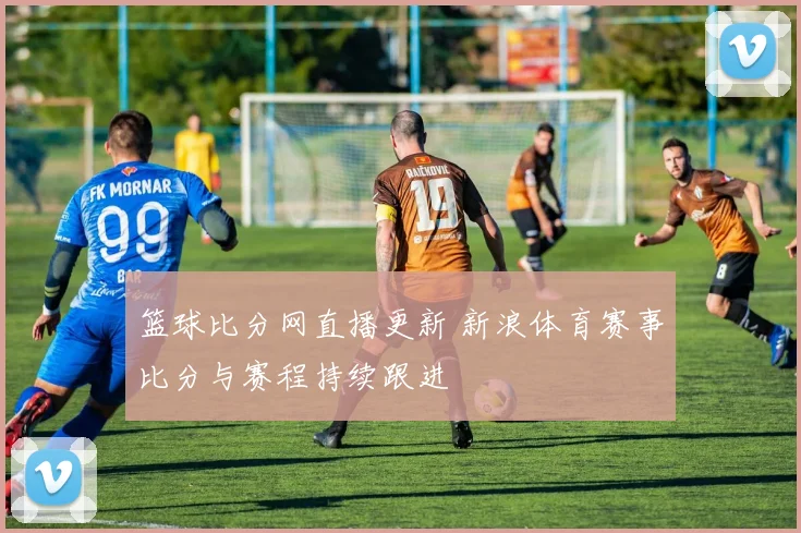 篮球比分网直播更新 新浪体育赛事比分与赛程持续跟进