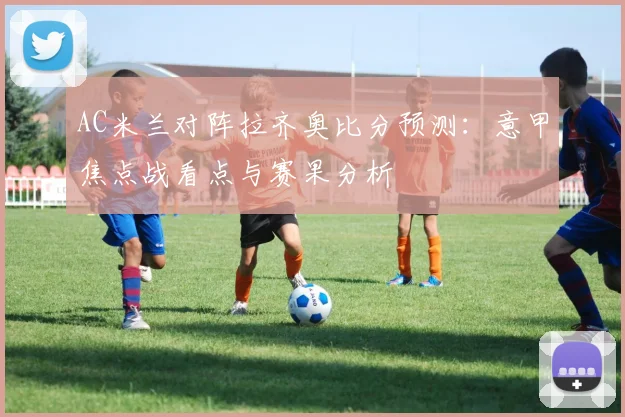 AC米兰对阵拉齐奥比分预测:意甲焦点战看点与赛果分析