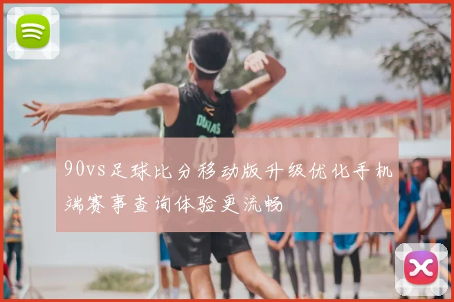 90vs足球比分移动版升级优化手机端赛事查询体验更流畅