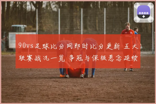 90vs足球比分网即时比分更新 五大联赛战况一览 争冠与保级悬念延续