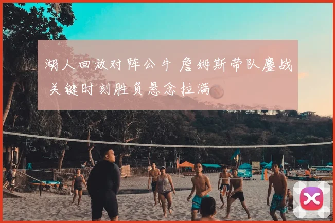 湖人回放对阵公牛 詹姆斯带队鏖战 关键时刻胜负悬念拉满