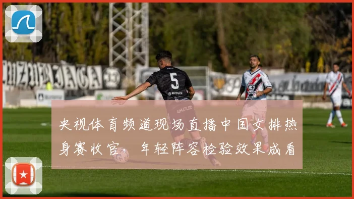 央视体育频道现场直播中国女排热身赛收官，年轻阵容检验效果成看点