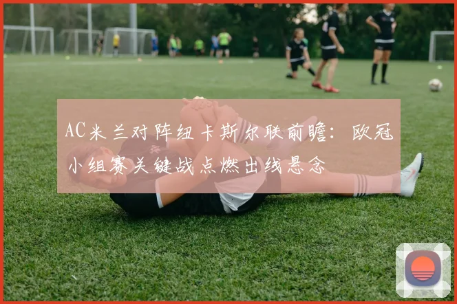 AC米兰对阵纽卡斯尔联前瞻:欧冠小组赛关键战点燃出线悬念