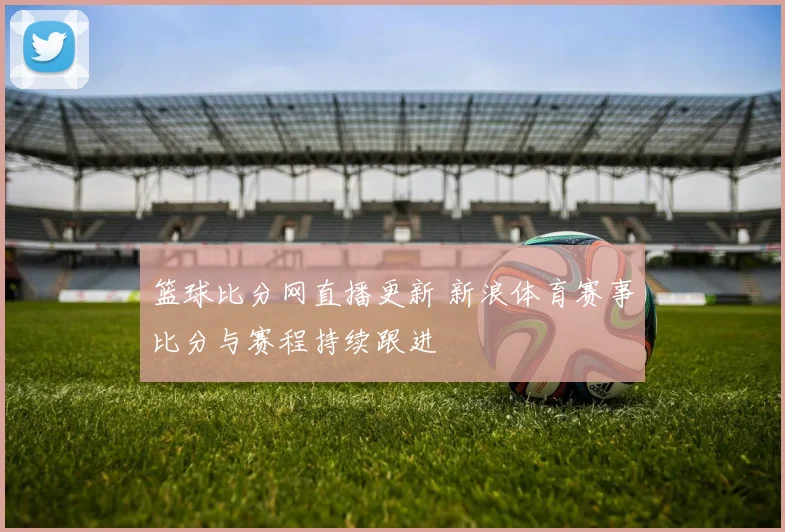 篮球比分网直播更新 新浪体育赛事比分与赛程持续跟进