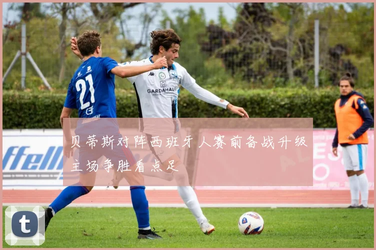 贝蒂斯对阵西班牙人赛前备战升级主场争胜看点足