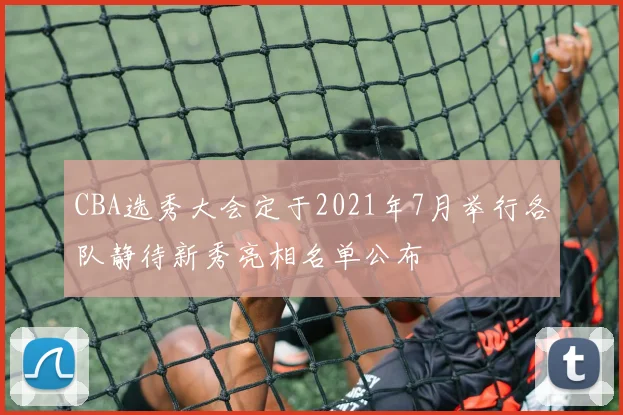 CBA选秀大会定于2021年7月举行各队静待新秀亮相名单公布