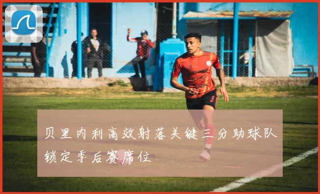 贝里内利高效射落关键三分助球队锁定季后赛席位