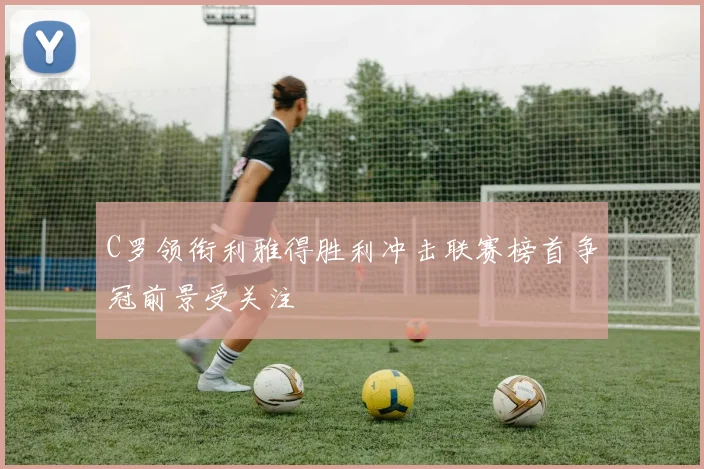 C罗领衔利雅得胜利冲击联赛榜首争冠前景受关注