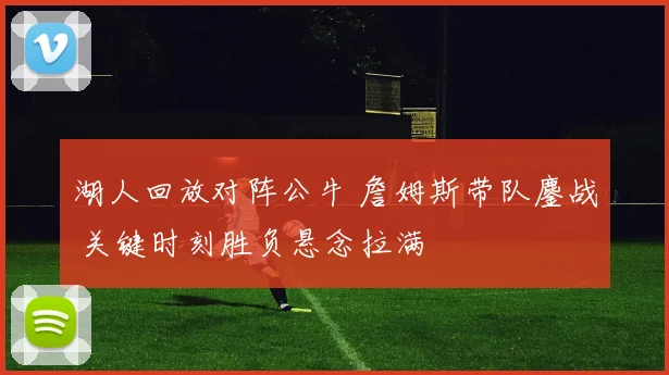 湖人回放对阵公牛 詹姆斯带队鏖战 关键时刻胜负悬念拉满