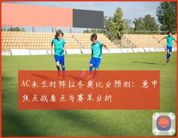 AC米兰对阵拉齐奥比分预测:意甲焦点战看点与赛果分析