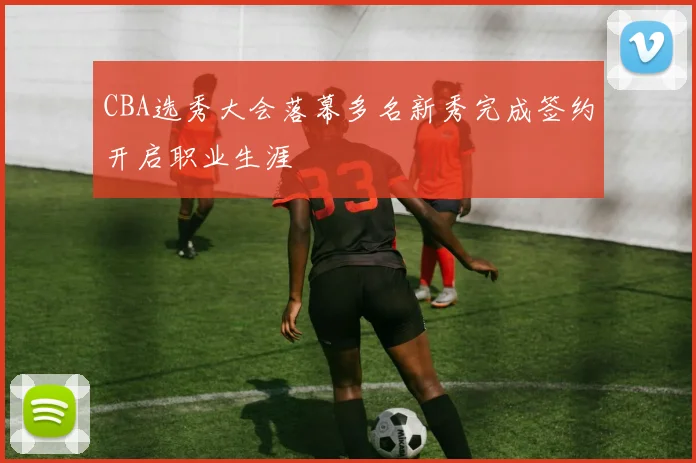 CBA选秀大会落幕多名新秀完成签约开启职业生涯